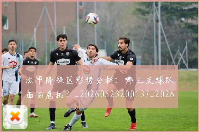 法甲降级区形势分析：哪三支球队面临危机？_20260523200137_20260707154054