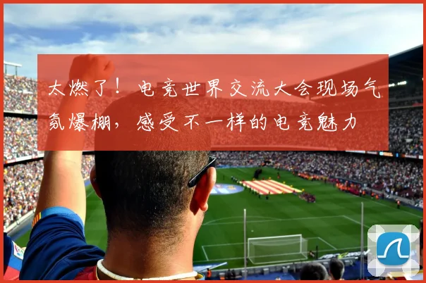 太燃了！电竞世界交流大会现场气氛爆棚，感受不一样的电竞魅力