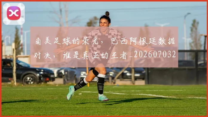 南美足球的荣光，巴西阿根廷数据对决，谁是真正的王者_20260703221048