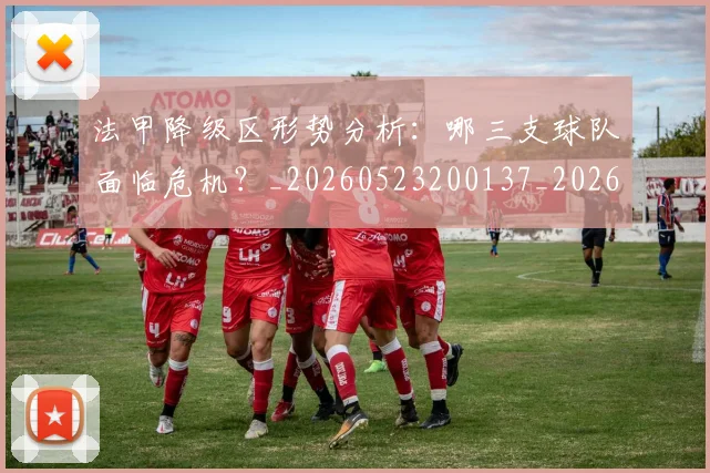 法甲降级区形势分析：哪三支球队面临危机？_20260523200137_20260801173332