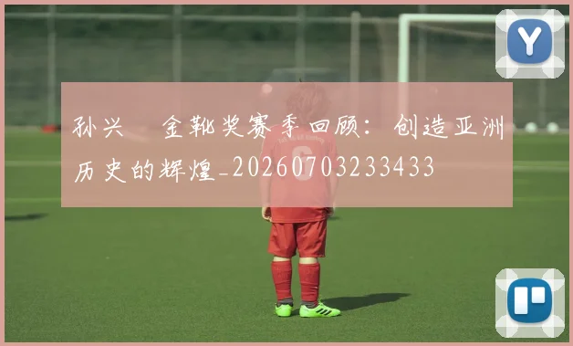 孙兴慜金靴奖赛季回顾：创造亚洲历史的辉煌_20260703233433