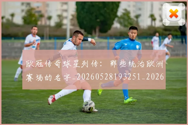 欧冠传奇球星列传:那些统治欧洲赛场的名字_20260528193251_20260707150230_20260801161657